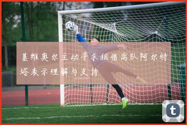 基维奥尔主动寻求租借离队阿尔特塔表示理解与支持