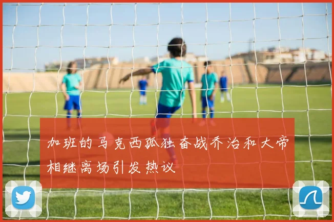 加班的马克西孤独奋战乔治和大帝相继离场引发热议