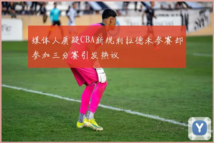 媒体人质疑CBA新规利拉德未参赛却参加三分赛引发热议