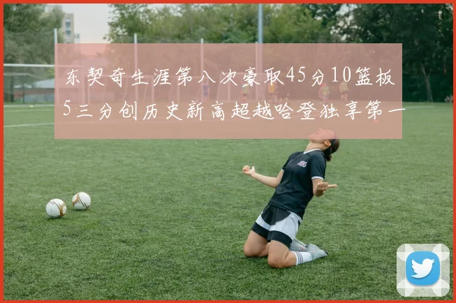 东契奇生涯第八次豪取45分10篮板5三分创历史新高超越哈登独享第一