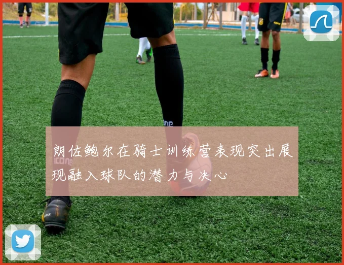 朗佐鲍尔在骑士训练营表现突出展现融入球队的潜力与决心