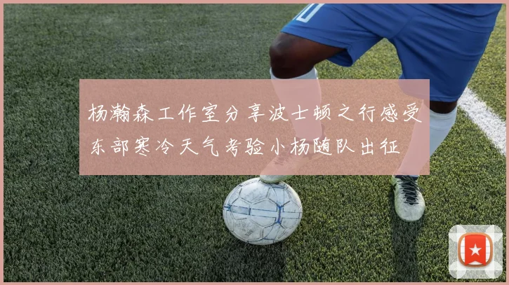 杨瀚森工作室分享波士顿之行感受东部寒冷天气考验小杨随队出征