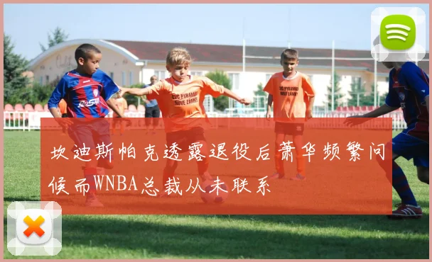 坎迪斯帕克透露退役后萧华频繁问候而WNBA总裁从未联系