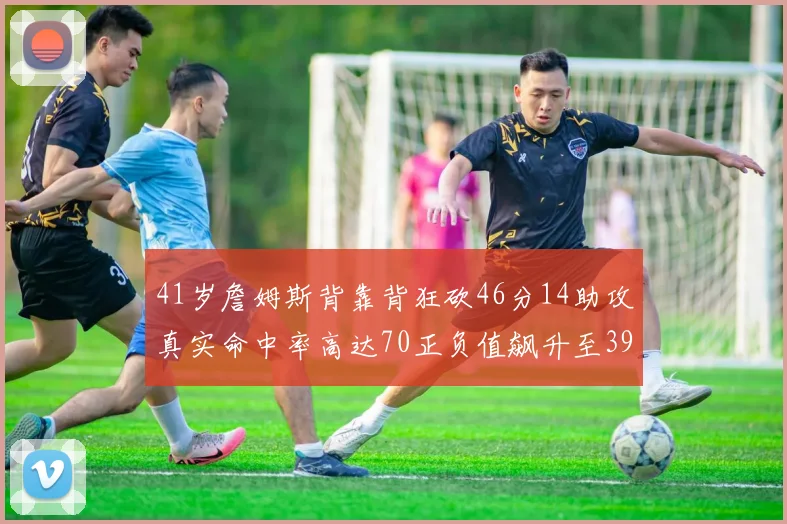 41岁詹姆斯背靠背狂砍46分14助攻真实命中率高达70正负值飙升至39