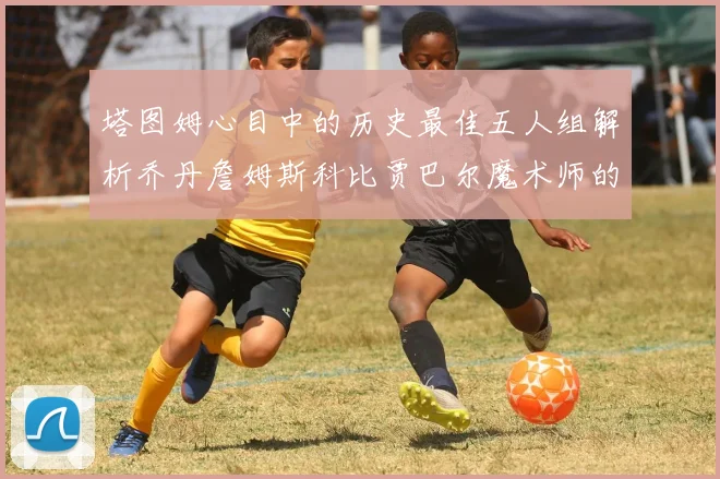 塔图姆心目中的历史最佳五人组解析乔丹詹姆斯科比贾巴尔魔术师的传奇魅力