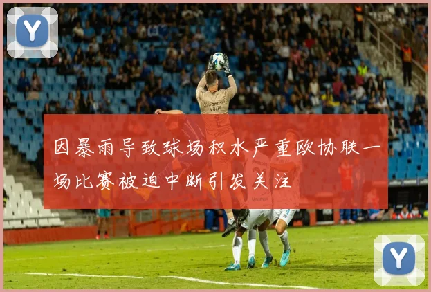 因暴雨导致球场积水严重欧协联一场比赛被迫中断引发关注