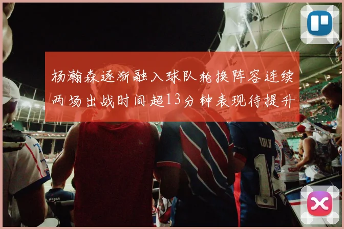 杨瀚森逐渐融入球队轮换阵容连续两场出战时间超13分钟表现待提升