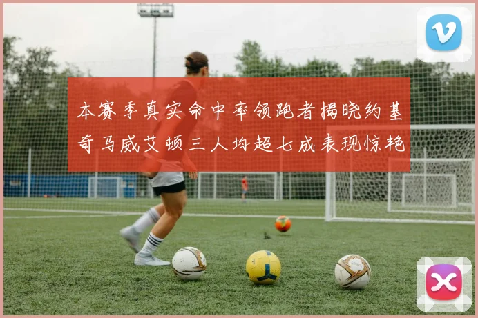 本赛季真实命中率领跑者揭晓约基奇马威艾顿三人均超七成表现惊艳