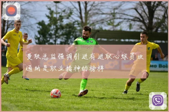 曼联总监强调引进有进取心球员坎通纳是职业精神的榜样