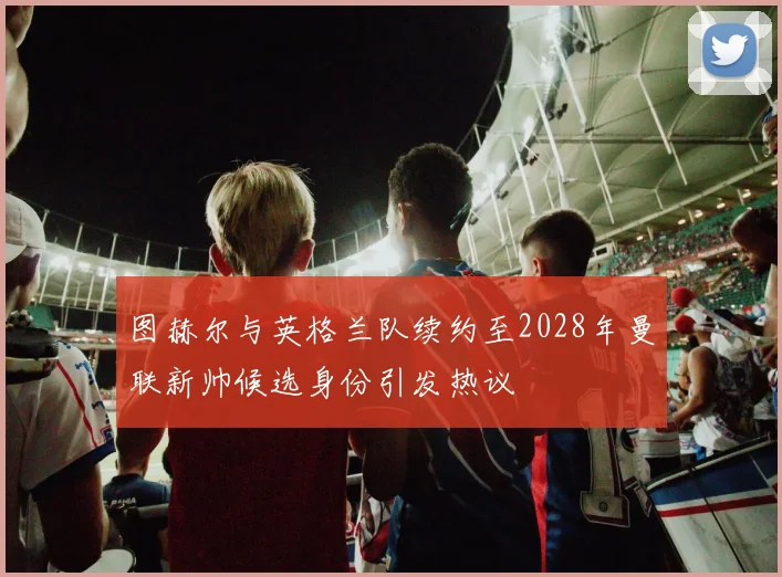 图赫尔与英格兰队续约至2028年曼联新帅候选身份引发热议