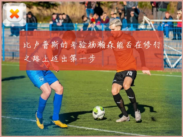 比卢普斯的考验杨瀚森能否在修行之路上迈出第一步