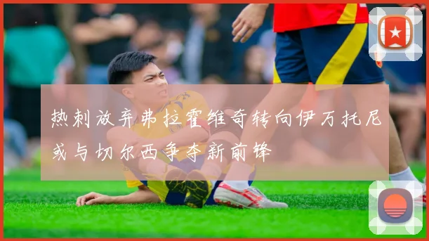 热刺放弃弗拉霍维奇转向伊万托尼或与切尔西争夺新前锋
