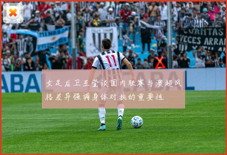 女足后卫王莹谈国内联赛与澳超风格差异强调身体对抗的重要性
