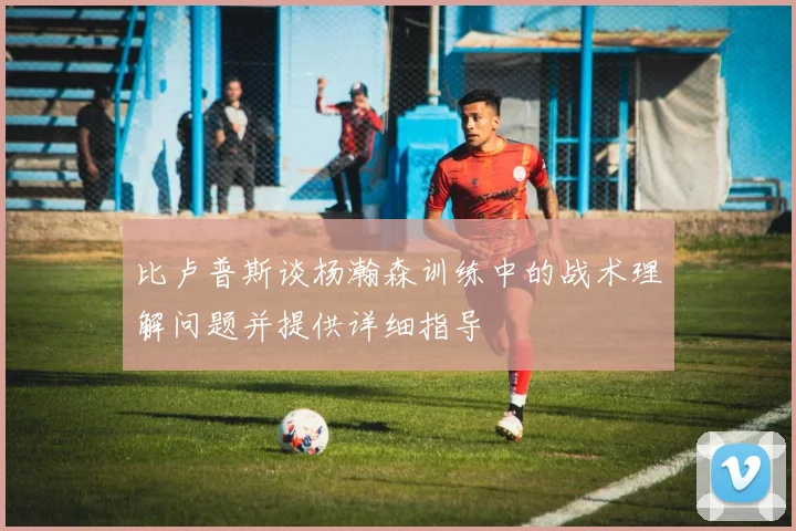 比卢普斯谈杨瀚森训练中的战术理解问题并提供详细指导