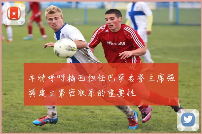 丰特呼吁梅西担任巴萨名誉主席强调建立紧密联系的重要性