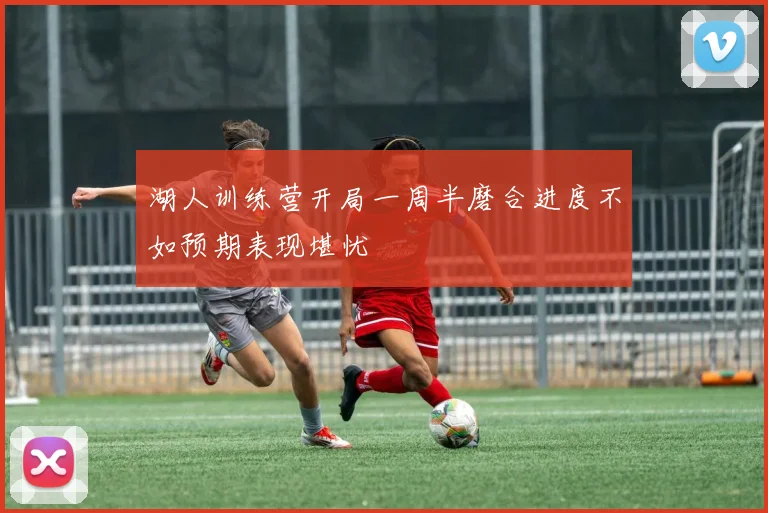 湖人训练营开局一周半磨合进度不如预期表现堪忧