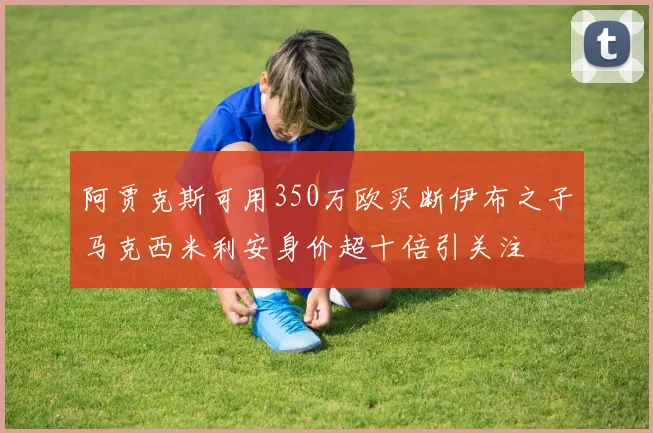 阿贾克斯可用350万欧买断伊布之子马克西米利安身价超十倍引关注