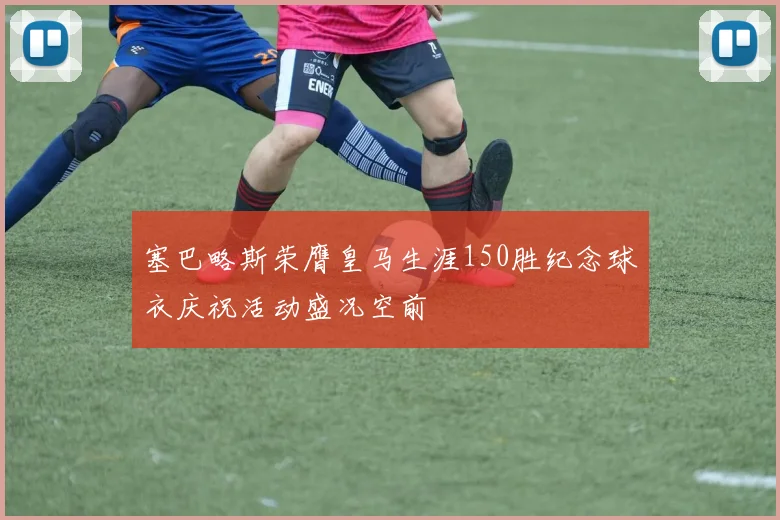 塞巴略斯荣膺皇马生涯150胜纪念球衣庆祝活动盛况空前
