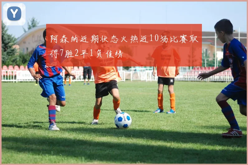 阿森纳近期状态火热近10场比赛取得7胜2平1负佳绩
