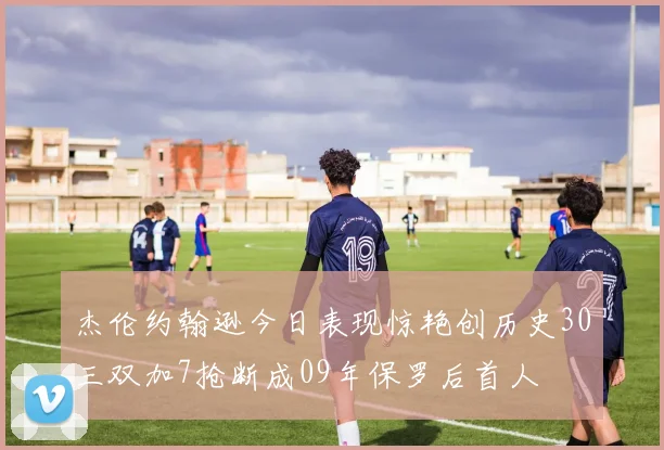 杰伦约翰逊今日表现惊艳创历史30三双加7抢断成09年保罗后首人
