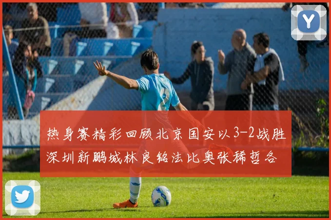 热身赛精彩回顾北京国安以3-2战胜深圳新鹏城林良铭法比奥张稀哲各入一球