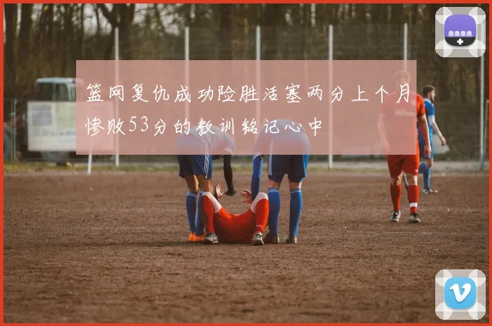 篮网复仇成功险胜活塞两分上个月惨败53分的教训铭记心中
