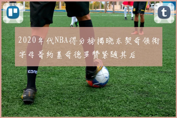 2020年代NBA得分榜揭晓东契奇领衔字母哥约基奇德罗赞紧随其后
