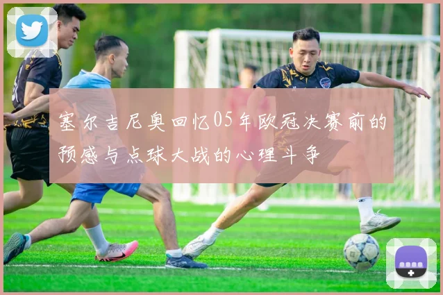塞尔吉尼奥回忆05年欧冠决赛前的预感与点球大战的心理斗争