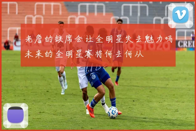 老詹的缺席会让全明星失去魅力吗未来的全明星赛将何去何从