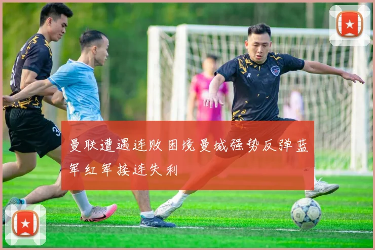 曼联遭遇连败困境曼城强势反弹蓝军红军接连失利