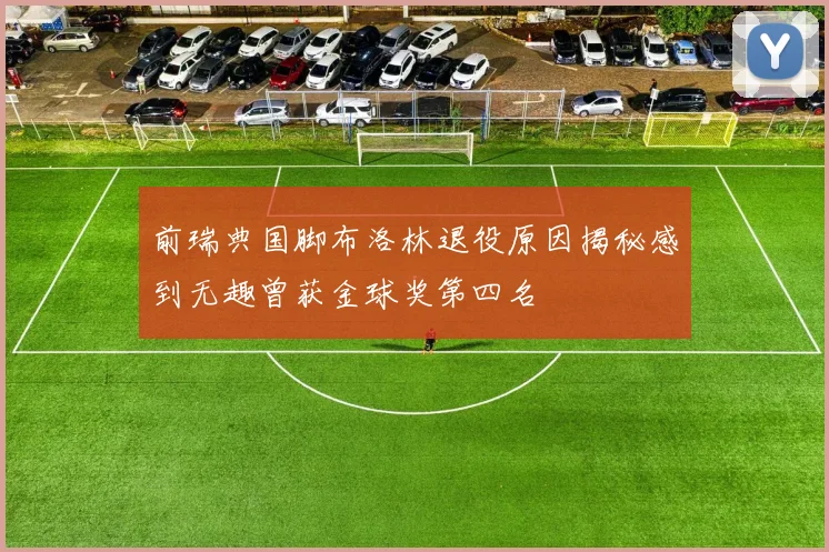 前瑞典国脚布洛林退役原因揭秘感到无趣曾获金球奖第四名