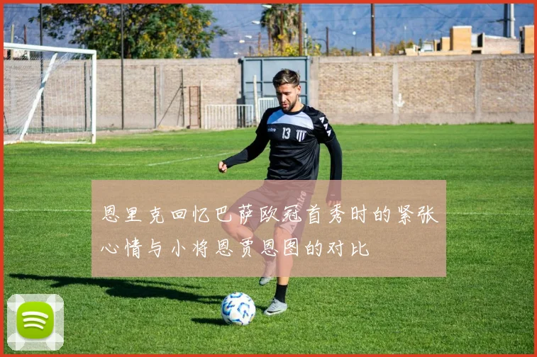 恩里克回忆巴萨欧冠首秀时的紧张心情与小将恩贾恩图的对比
