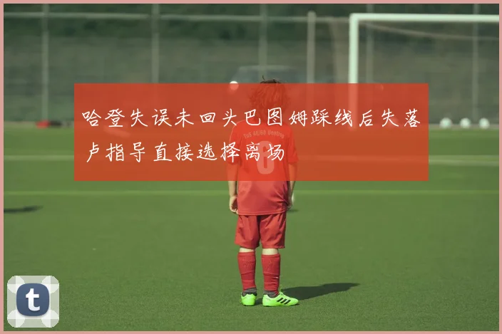 哈登失误未回头巴图姆踩线后失落卢指导直接选择离场