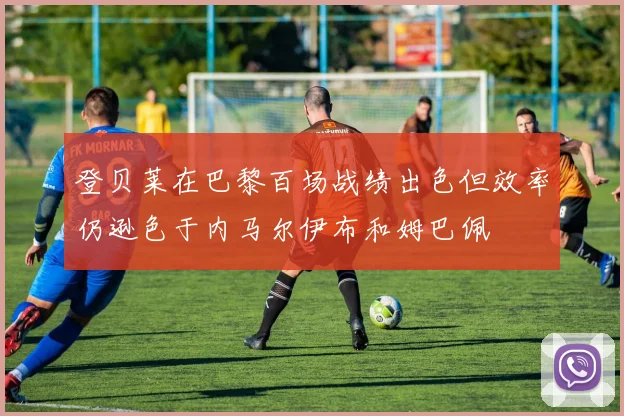 登贝莱在巴黎百场战绩出色但效率仍逊色于内马尔伊布和姆巴佩