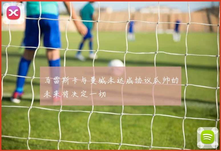 马雷斯卡与曼城未达成协议瓜帅的未来将决定一切