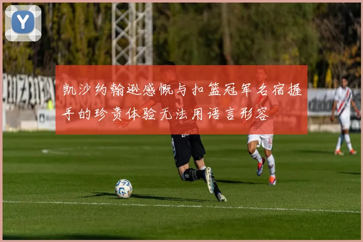凯沙约翰逊感慨与扣篮冠军名宿握手的珍贵体验无法用语言形容