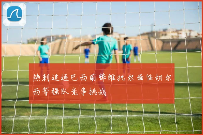 热刺追逐巴西前锋维托尔面临切尔西等强队竞争挑战