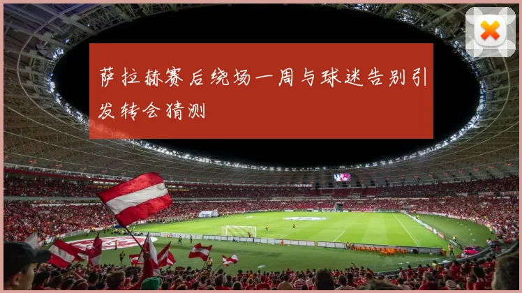 萨拉赫赛后绕场一周与球迷告别引发转会猜测